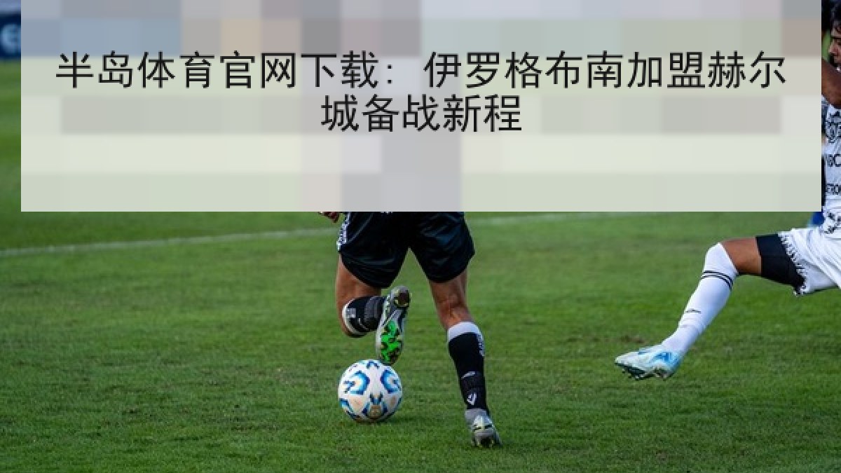 半岛体育官网下载: 伊罗格布南加盟赫尔城备战新程 半岛体育官网下载: 伊罗格布南加盟赫尔城备战新程