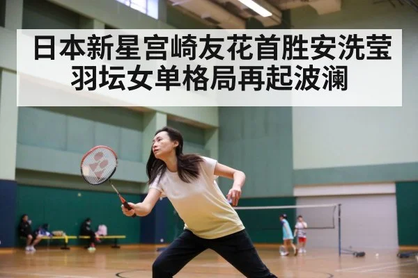 日本新星宫崎友花首胜安洗莹羽坛女单格局再起波澜