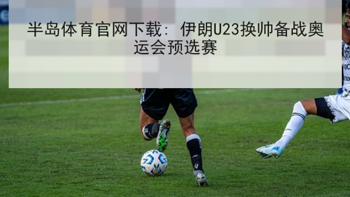 半岛体育官网下载: 伊朗U23换帅备战奥运会预选赛