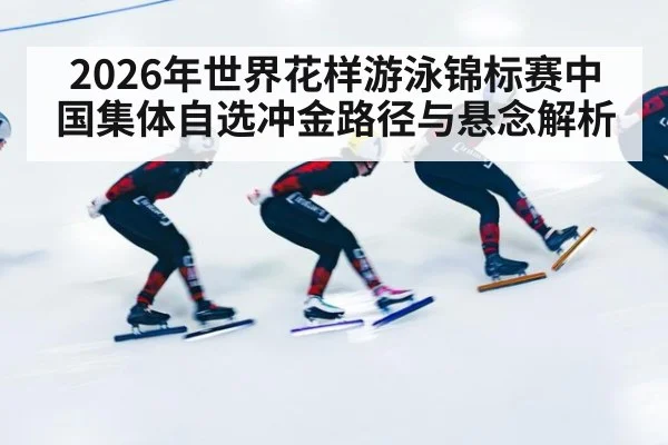 2026年世界花样游泳锦标赛中国集体自选冲金路径与悬念解析